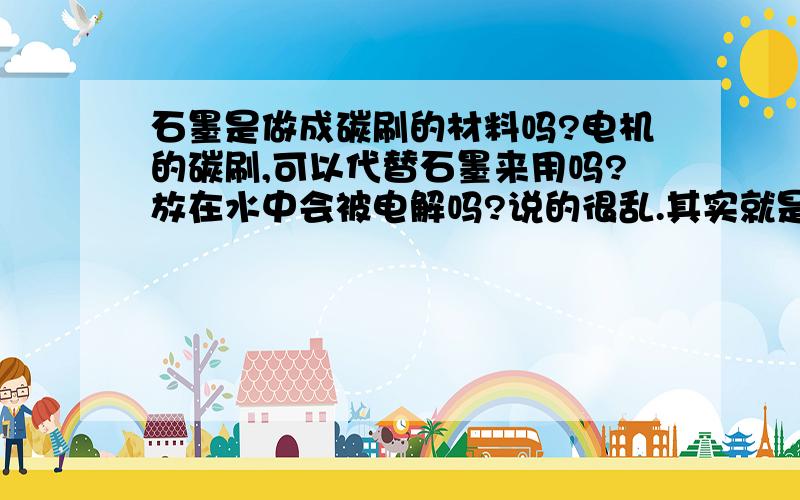 石墨是做成碳刷的材料吗?电机的碳刷,可以代替石墨来用吗?放在水中会被电解吗?说的很乱.其实就是想问下,用电机的碳刷来做阳极.会像金属做的那样被电解掉吗?石墨是不容易被电解的,但是