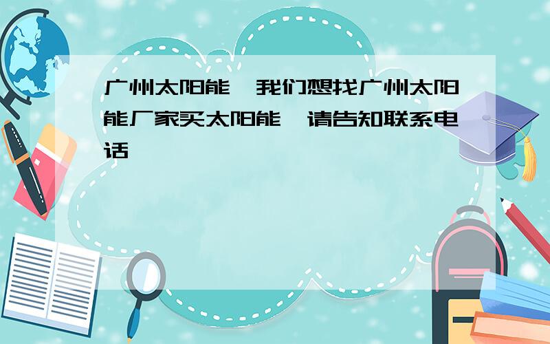 广州太阳能,我们想找广州太阳能厂家买太阳能,请告知联系电话,