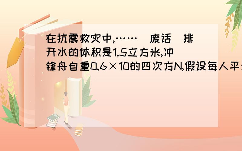 在抗震救灾中,……（废话）排开水的体积是1.5立方米,冲锋舟自重0.6×10的四次方N,假设每人平均质量60kg求：冲锋舟满载时所受浮力是多少?最多能承载多少人?（水：1×10三次方kg/立方米,g=10n/kg