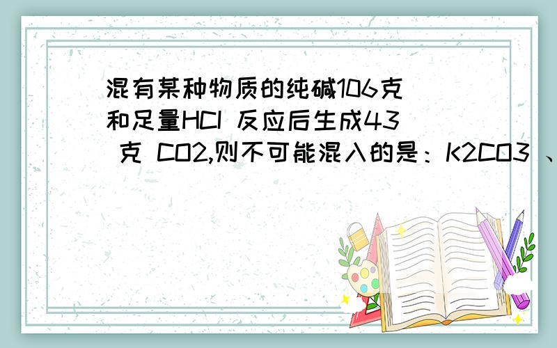 混有某种物质的纯碱106克 和足量HCI 反应后生成43 克 CO2,则不可能混入的是：K2CO3 、NaOH、MgCO3、CaCO3书上的答案是碳酸镁和碳酸钙 为什么?