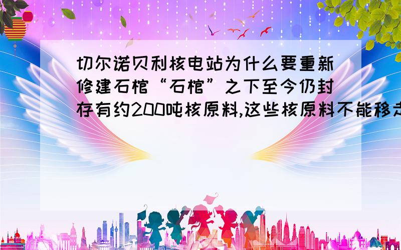 切尔诺贝利核电站为什么要重新修建石棺“石棺”之下至今仍封存有约200吨核原料,这些核原料不能移走吗 这200吨核原料怎么来的?200吨核原料爆炸的话整个欧洲会没有了吧.