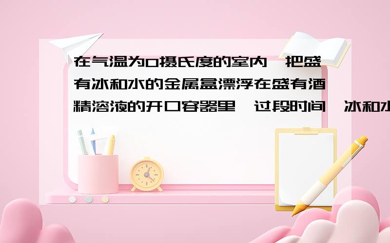 在气温为0摄氏度的室内,把盛有冰和水的金属盒漂浮在盛有酒精溶液的开口容器里,过段时间,冰和水变化情况