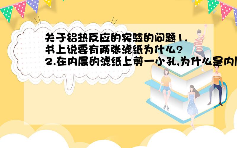 关于铝热反应的实验的问题1.书上说要有两张滤纸为什么? 2.在内层的滤纸上剪一小孔,为什么是内层?1.书上说要有两张滤纸为什么?2.在内层的滤纸上剪一小孔,为什么是内层?————————