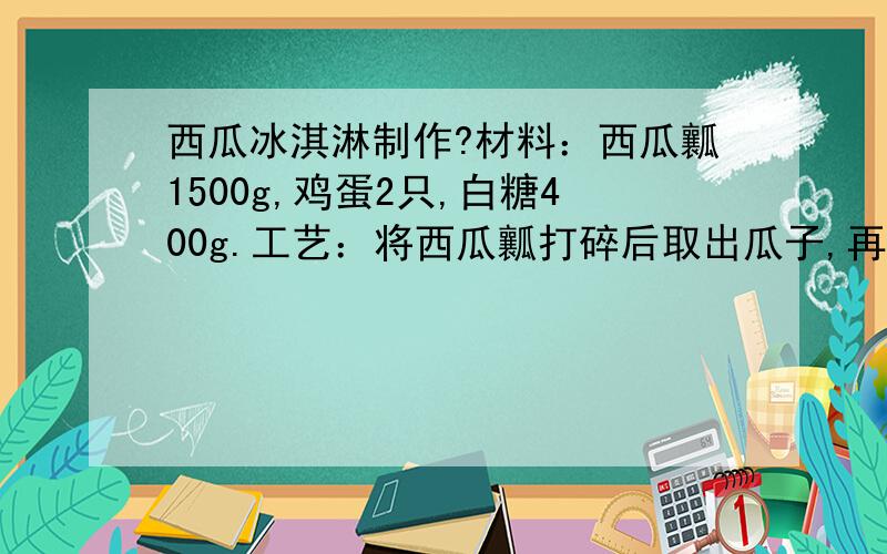 西瓜冰淇淋制作?材料：西瓜瓤1500g,鸡蛋2只,白糖400g.工艺：将西瓜瓤打碎后取出瓜子,再加白糖、鸡蛋和1000克白开水搅匀,然后高温加热灭菌,冷却后放入冰箱中,凝结后即成.特点：香甜可口,色