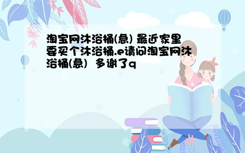 淘宝网沐浴桶(急) 最近家里要买个沐浴桶.e请问淘宝网沐浴桶(急)  多谢了q