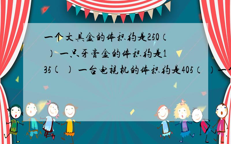 一个文具盒的体积约是250（ ） 一只牙膏盒的体积约是135( ) 一台电视机的体积约是405（ ）一个仓库的体积约是220（   ）一辆卡车油箱的体积约是140（   ） 提示：括号里填平方厘米、平方分