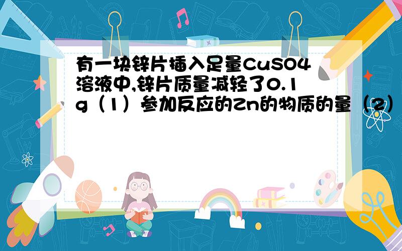 有一块锌片插入足量CuSO4溶液中,锌片质量减轻了0.1g（1）参加反应的Zn的物质的量（2）析出铜的量（3）生成ZnSO4的物质的量及质量（4）溶液的质量是增加还是减少问：既然是锌片质量减轻了0