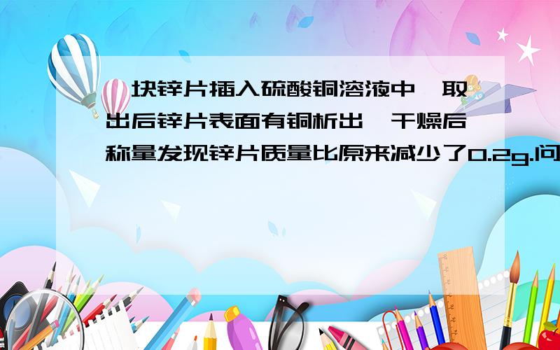 一块锌片插入硫酸铜溶液中,取出后锌片表面有铜析出,干燥后称量发现锌片质量比原来减少了0.2g.问：（1）有____mol锌参加了反应 （2）析出了____mol铜 （3）溶液中生成了硫酸锌____g那你到是说