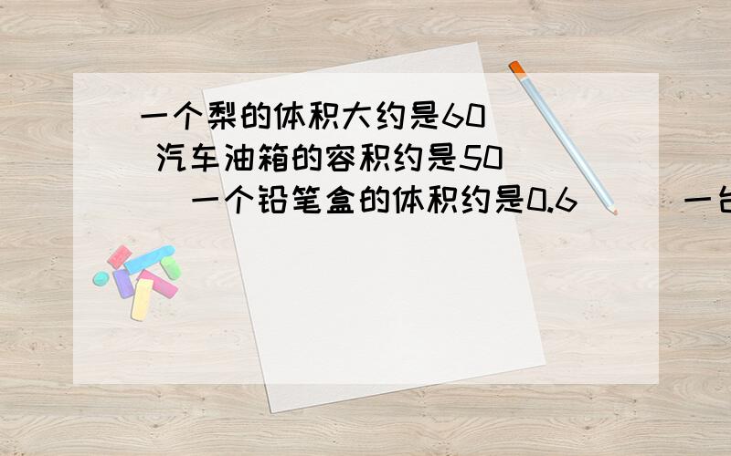 一个梨的体积大约是60( ) 汽车油箱的容积约是50( ) 一个铅笔盒的体积约是0.6( ) 一台电冰箱的容积越是500(