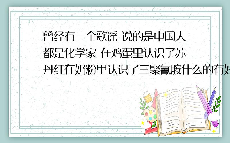 曾经有一个歌谣 说的是中国人都是化学家 在鸡蛋里认识了苏丹红在奶粉里认识了三聚氰胺什么的有好多种的化学成分和曝光事件的 有知道的大大说下拉