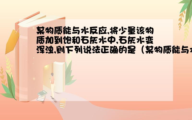 某物质能与水反应,将少量该物质加到饱和石灰水中,石灰水变浑浊,则下列说法正确的是（某物质能与水反应，将少量该物质加到饱和石灰水中，石灰水变浑浊，则下列说法正确的是（ ）A 该