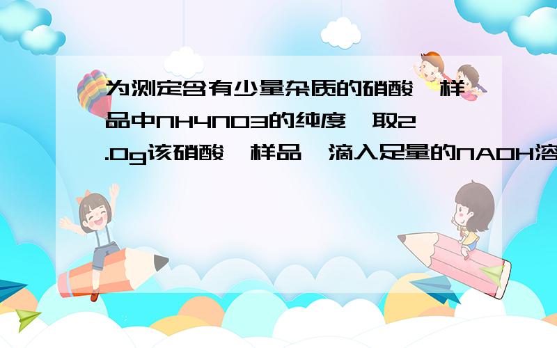 为测定含有少量杂质的硝酸铵样品中NH4NO3的纯度,取2.0g该硝酸铵样品,滴入足量的NAOH溶液并加热,发生反应为：NH4NO3+NAOH=（等号上面有三角形）NANO3+NH3上升符号+H2O(杂质不参加反应）.反应过程