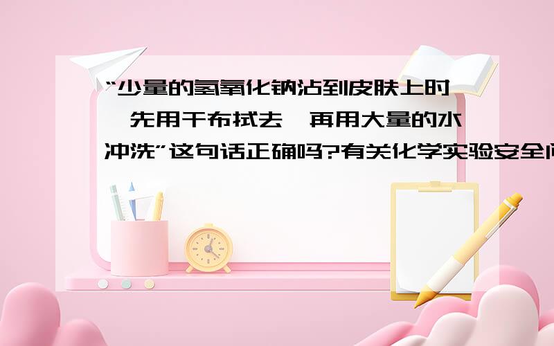 “少量的氢氧化钠沾到皮肤上时,先用干布拭去,再用大量的水冲洗”这句话正确吗?有关化学实验安全问题的叙述