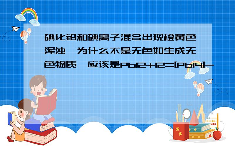 碘化铅和碘离子混合出现橙黄色浑浊,为什么不是无色如生成无色物质,应该是PbI2+I2=[PbI4]-  ,可是我实验得到的结果是在原有的黄色沉淀上变得有些红,即橙黄,是什么回事