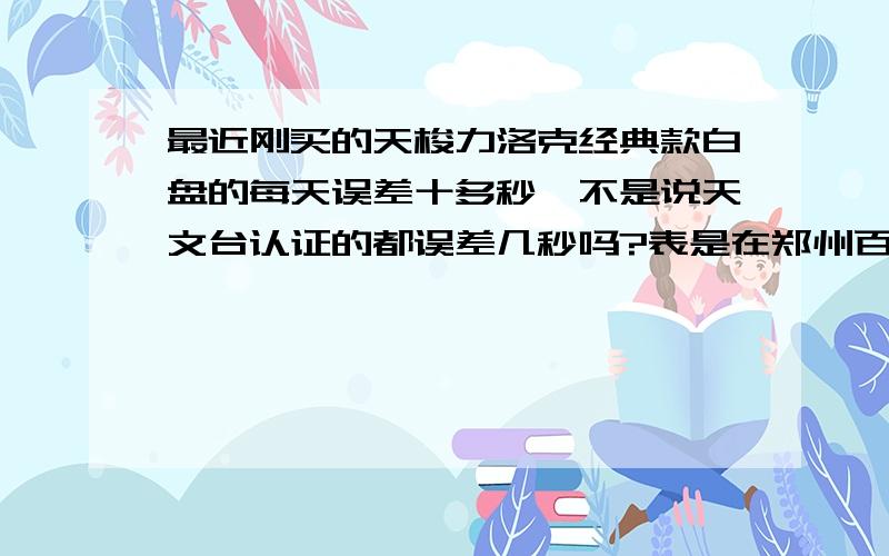 最近刚买的天梭力洛克经典款白盘的每天误差十多秒,不是说天文台认证的都误差几秒吗?表是在郑州百货大楼专卖店买的九折4005,应该是正品