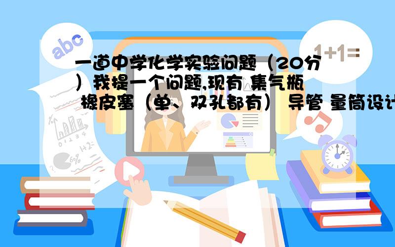 一道中学化学实验问题（20分）我提一个问题,现有 集气瓶 橡皮塞（单、双孔都有） 导管 量筒设计一装置,能随时测出集气瓶中收集气体的体积来?