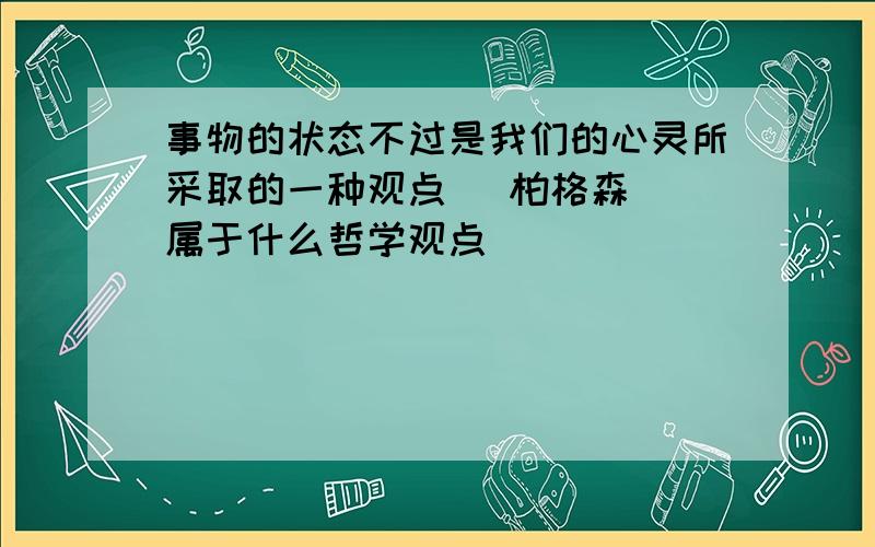 事物的状态不过是我们的心灵所采取的一种观点 （柏格森） 属于什么哲学观点