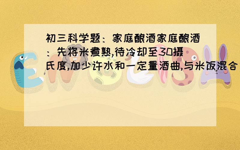 初三科学题：家庭酿酒家庭酿酒：先将米煮熟,待冷却至30摄氏度,加少许水和一定量酒曲,与米饭混合侯装入瓷坛中,在中间挖一个凹坑,加盖侯置于温暖地方保暖（28摄氏度）,12h后即成.先将米