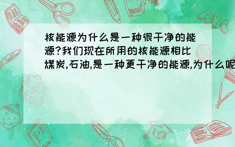 核能源为什么是一种很干净的能源?我们现在所用的核能源相比煤炭,石油,是一种更干净的能源,为什么呢?请给出三个原因(急需),有悬赏,谢谢!