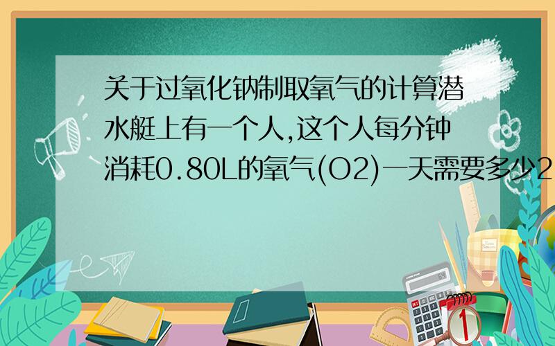 关于过氧化钠制取氧气的计算潜水艇上有一个人,这个人每分钟消耗0.80L的氧气(O2)一天需要多少2Na2O3?用过氧化钠制取氧气:2Na2O3+2CO2=2Na2CO3+O2 摩尔质量为(2Na2O3:152g/mol)(O2:32g/mol)我的计算结果是664