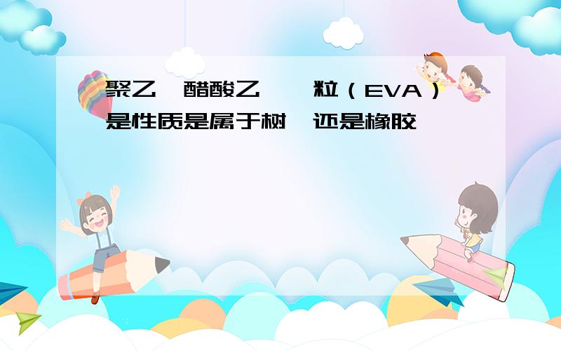 聚乙烯醋酸乙烯酯粒（EVA）是性质是属于树酯还是橡胶