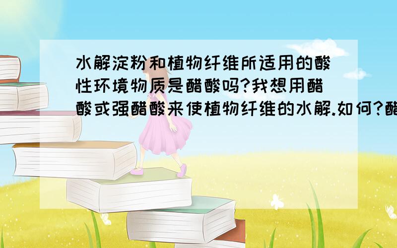 水解淀粉和植物纤维所适用的酸性环境物质是醋酸吗?我想用醋酸或强醋酸来使植物纤维的水解.如何?醋酸和浓醋酸可以吧?硝酸应该可以.书上说试验室里的制做方法用的是无机酸.我想非试验