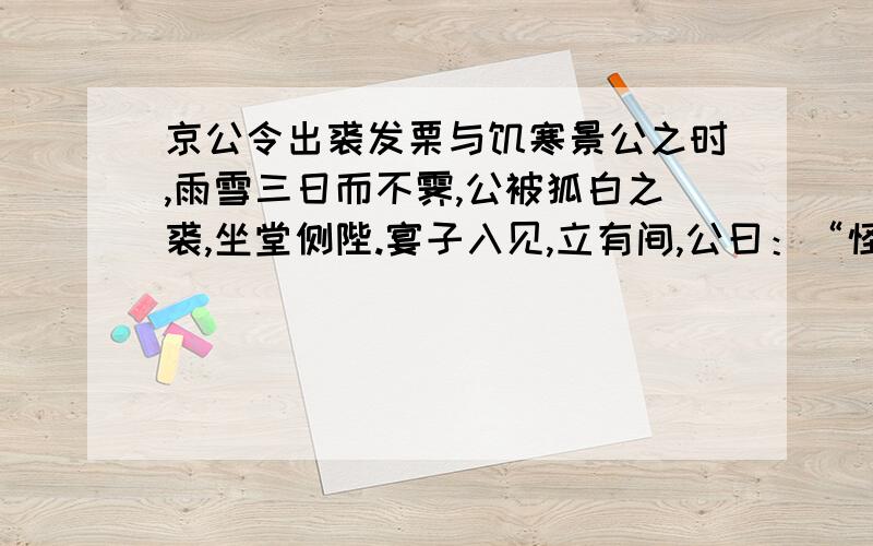 京公令出裘发栗与饥寒景公之时,雨雪三日而不霁,公被狐白之裘,坐堂侧陛.宴子入见,立有间,公曰：“怪哉!雨雪三日而不寒.”宴子对曰：“天不寒乎?”公笑.宴子曰：“婴闻之,古之贤君,饱而