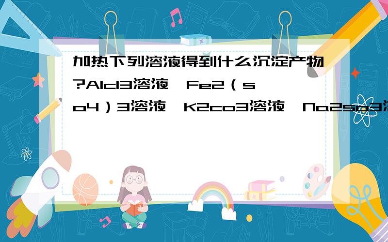 加热下列溶液得到什么沉淀产物?Alcl3溶液,Fe2（so4）3溶液,K2co3溶液,Na2so3溶液.