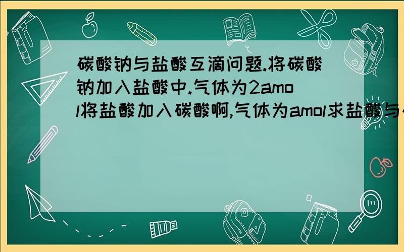 碳酸钠与盐酸互滴问题.将碳酸钠加入盐酸中.气体为2amol将盐酸加入碳酸啊,气体为amol求盐酸与碳酸钠物质的量之比.