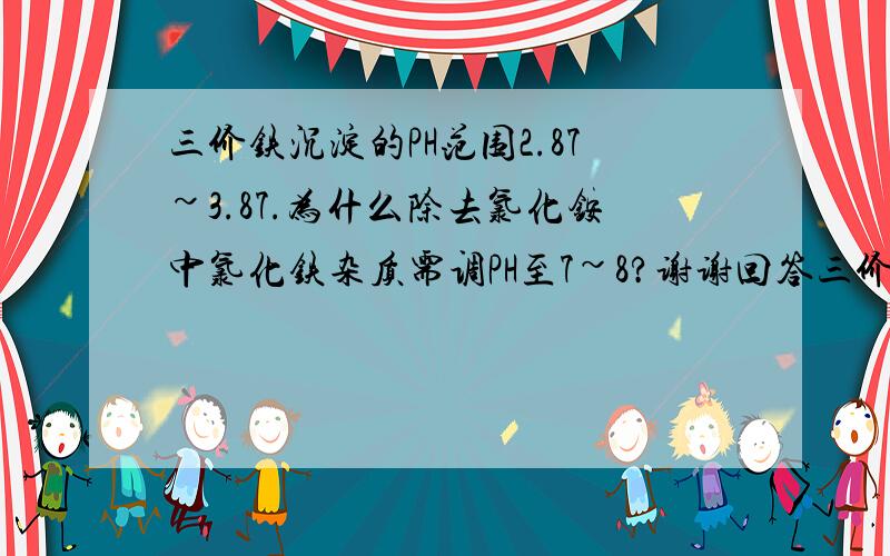 三价铁沉淀的PH范围2.87~3.87.为什么除去氯化铵中氯化铁杂质需调PH至7~8?谢谢回答三价铁在酸性条件下即可沉淀,为何非要调至碱性?少加些氨水不行么(仅将酸中和使3