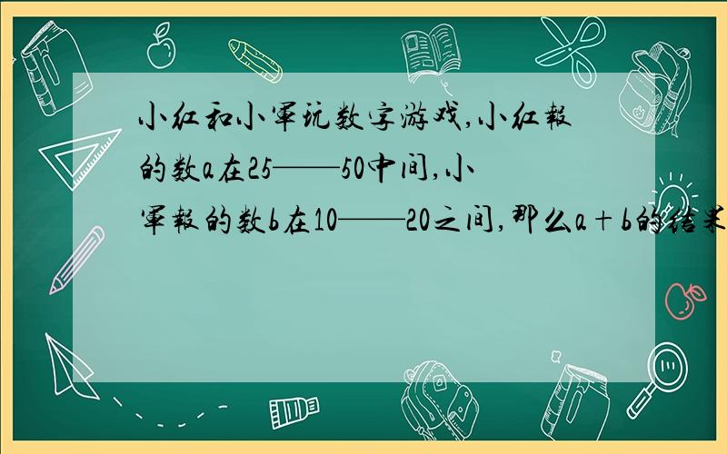 小红和小军玩数字游戏,小红报的数a在25——50中间,小军报的数b在10——20之间,那么a+b的结果在（ ）之间,a-b的结果在（ ）之间（选择题）A、5——40 B、15——30 C、35——70 D、45——60