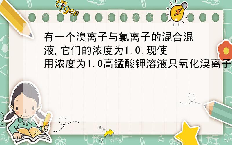 有一个溴离子与氯离子的混合混液,它们的浓度为1.0,现使用浓度为1.0高锰酸钾溶液只氧化溴离子而不氯离子...有一个溴离子与氯离子的混合混液,它们的浓度为1.0,现使用浓度为1.0高锰酸钾溶液