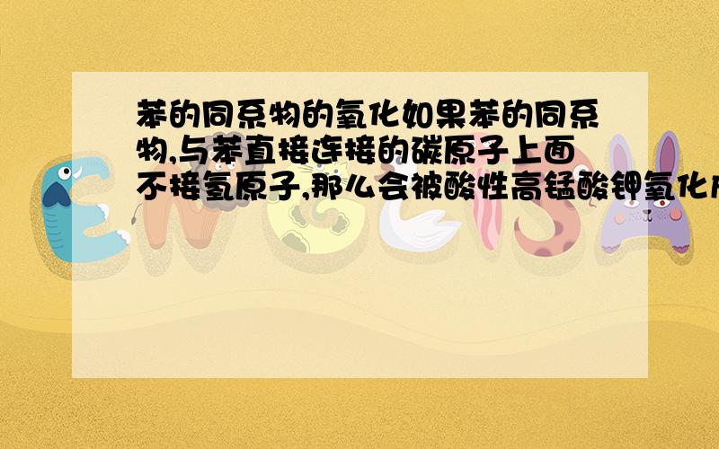 苯的同系物的氧化如果苯的同系物,与苯直接连接的碳原子上面不接氢原子,那么会被酸性高锰酸钾氧化成什么?甲苯可以被氧化成苯甲酸....如果跟苯环连接的是正丁基.