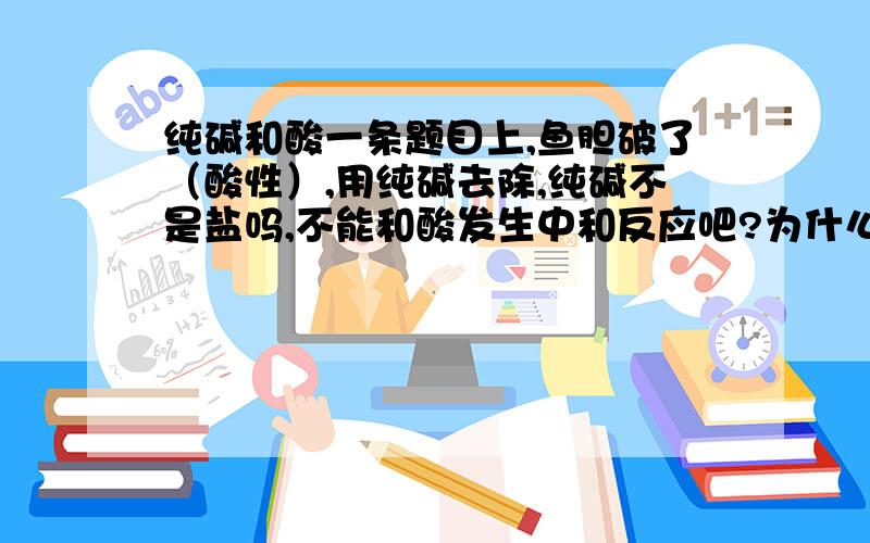 纯碱和酸一条题目上,鱼胆破了（酸性）,用纯碱去除,纯碱不是盐吗,不能和酸发生中和反应吧?为什么?