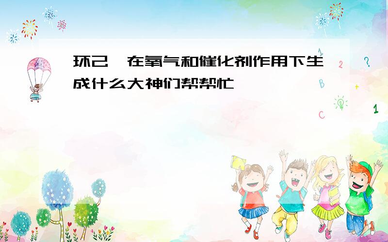 环己烷在氧气和催化剂作用下生成什么大神们帮帮忙