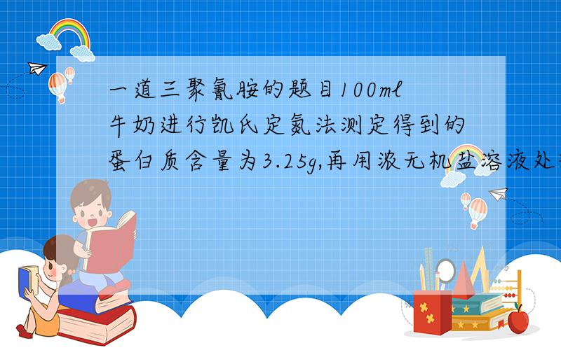 一道三聚氰胺的题目100ml牛奶进行凯氏定氮法测定得到的蛋白质含量为3.25g,再用浓无机盐溶液处理将蛋白质析出后,再用凯氏定氮法测定的含氮量为05.g 假设此部分全部为三聚氰胺的话,此牛奶