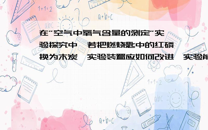 在”空气中氧气含量的测定”实验探究中,若把燃烧匙中的红磷换为木炭,实验装置应如何改进,实验能成功．实验就是课本中用红磷测定空气中氧气的体积分数,只是把红磷换成木炭.