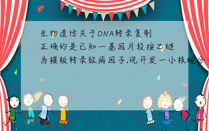 生物遗传关于DNA转录复制 正确的是已知一基因片段按乙链为模板转录致病因子,现开发一小核酸分子药物成功组织该因子在人体内的表达过程而大大缓解病情,这种药物成分最可能具备的结构