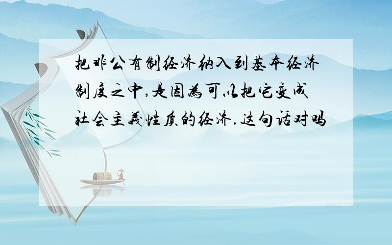 把非公有制经济纳入到基本经济制度之中,是因为可以把它变成社会主义性质的经济.这句话对吗