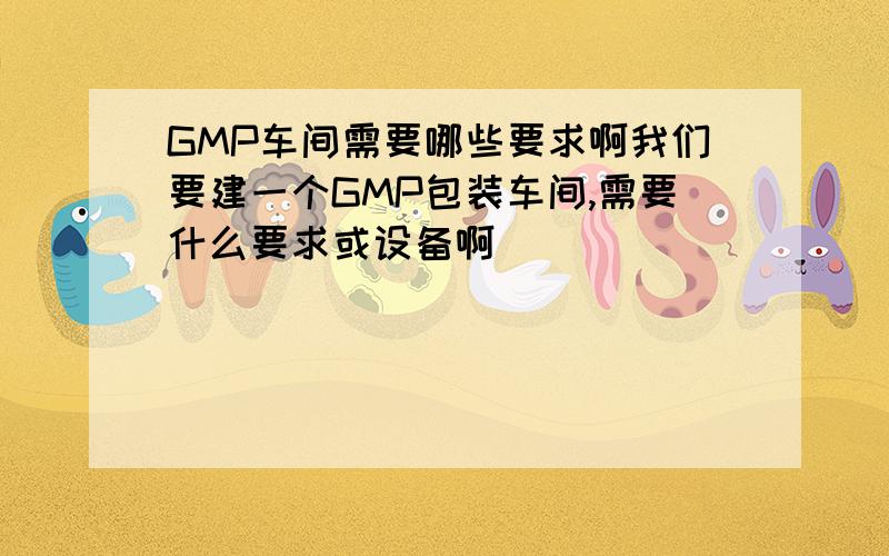 GMP车间需要哪些要求啊我们要建一个GMP包装车间,需要什么要求或设备啊