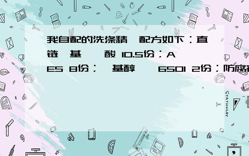 我自配的洗涤精,配方如下：直链烷基苯磺酸 10.5份；AES 8份；烷基醇酰胺6501 2份；防腐剂凯松 0.08份；氢直链烷基苯磺酸 10.5份；AES 8份；烷基醇酰胺6501 2份；防腐剂凯松 0.08份；氢氧化钠 1.3