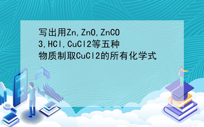 写出用Zn,ZnO,ZnCO3,HCl,CuCl2等五种物质制取CuCl2的所有化学式