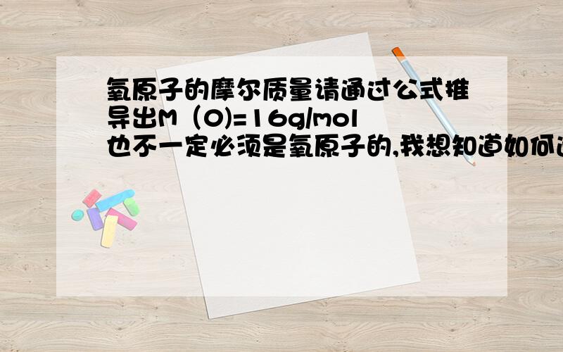 氧原子的摩尔质量请通过公式推导出M（0)=16g/mol也不一定必须是氧原子的,我想知道如何通过碳12推导出某原子的摩尔质量.我真的想了解一下是如何推导出的摩尔质量,就像初中时,通过C12推导