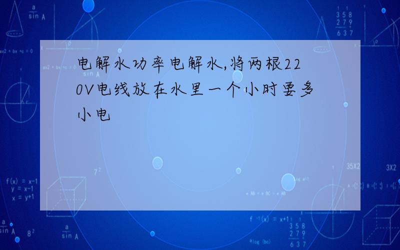 电解水功率电解水,将两根220V电线放在水里一个小时要多小电