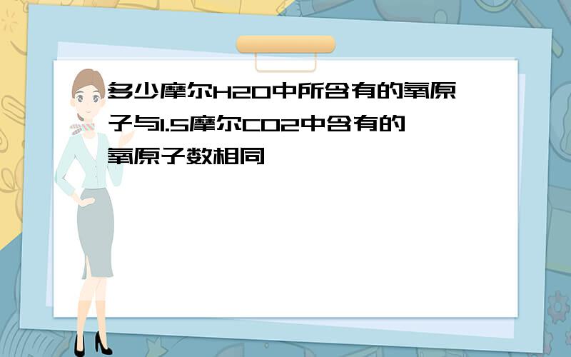 多少摩尔H2O中所含有的氧原子与1.5摩尔CO2中含有的氧原子数相同