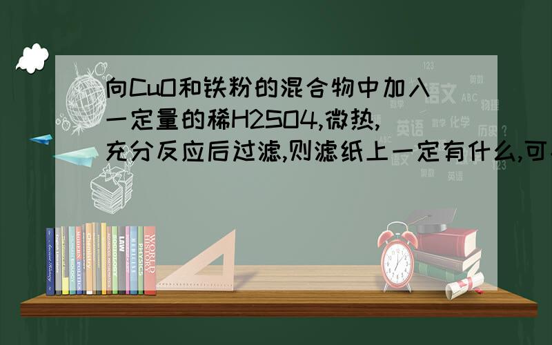 向CuO和铁粉的混合物中加入一定量的稀H2SO4,微热,充分反应后过滤,则滤纸上一定有什么,可能有什么,滤液