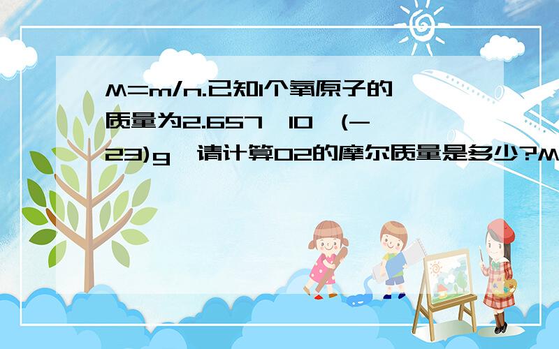 M=m/n.已知1个氧原子的质量为2.657*10^(-23)g,请计算O2的摩尔质量是多少?M（O2）=2*2.657*10^(-23)g*6.02*10^23mol-1=32g/mol但是,M=m/n,所以我列为M=2*2.657*10^(-23)g/(6.02*10^23),求出的得数不一样,请问哪里有问题?