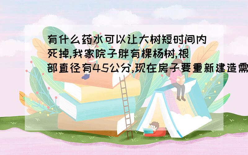 有什么药水可以让大树短时间内死掉,我家院子胖有棵杨树,根部直径有45公分,现在房子要重新建造需要去掉杨树,但是直接据掉的话要到政府部门审批,手续麻烦不说还要交一笔钱,所以请高人