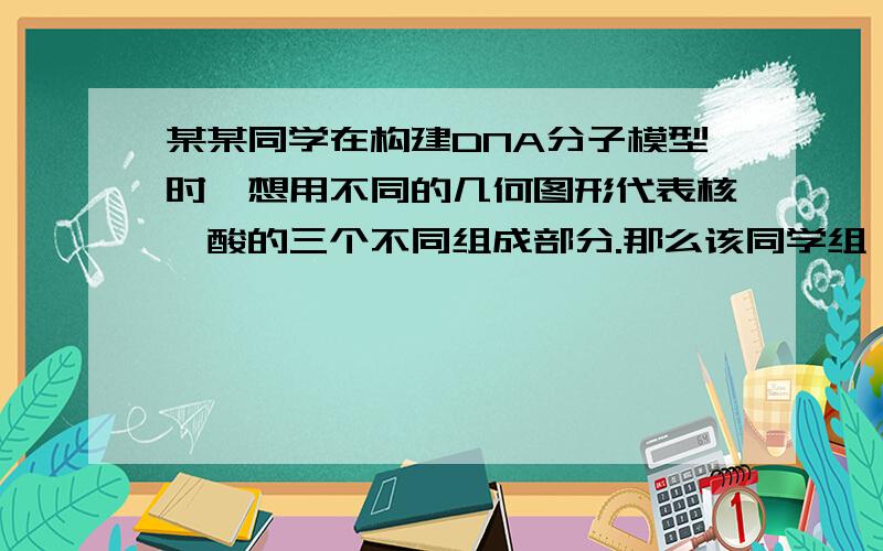 某某同学在构建DNA分子模型时,想用不同的几何图形代表核苷酸的三个不同组成部分.那么该同学组……某同学在构建DNA分子模型时,想用不同的几何图形代表核苷酸的三个不同组成部分.那么该