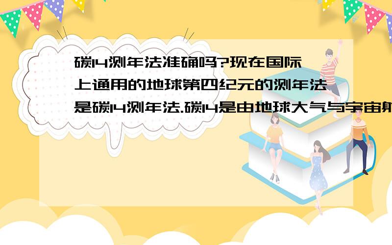 碳14测年法准确吗?现在国际上通用的地球第四纪元的测年法是碳14测年法.碳14是由地球大气与宇宙射线反应所产生的.问题是此法是建立在假设宇宙射线通量均等或地球上碳保持动态平衡能得